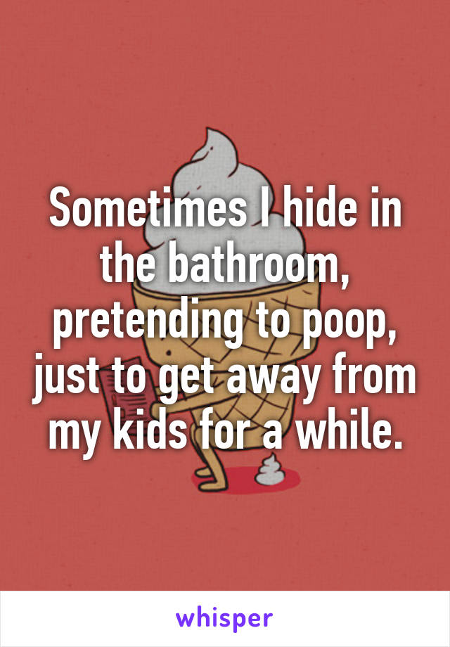 Sometimes I hide in the bathroom, pretending to poop, just to get away from my kids for a while.