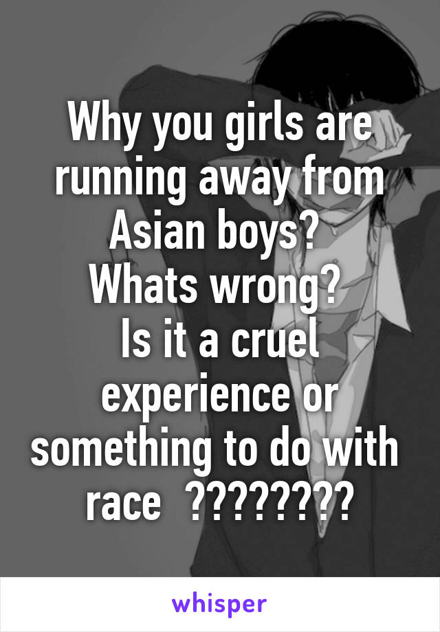 Why you girls are running away from Asian boys? 
Whats wrong? 
Is it a cruel experience or something to do with  race  ????????