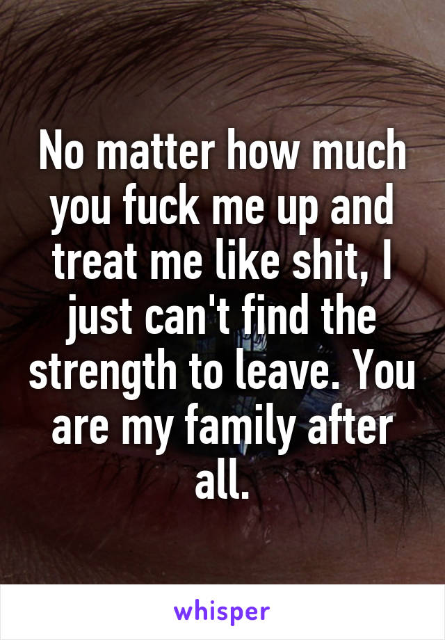 No matter how much you fuck me up and treat me like shit, I just can't find the strength to leave. You are my family after all.
