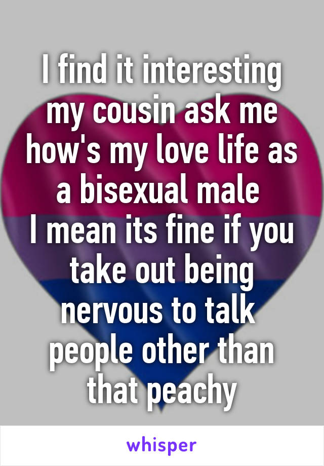 I find it interesting my cousin ask me how's my love life as a bisexual male 
I mean its fine if you take out being nervous to talk  people other than that peachy