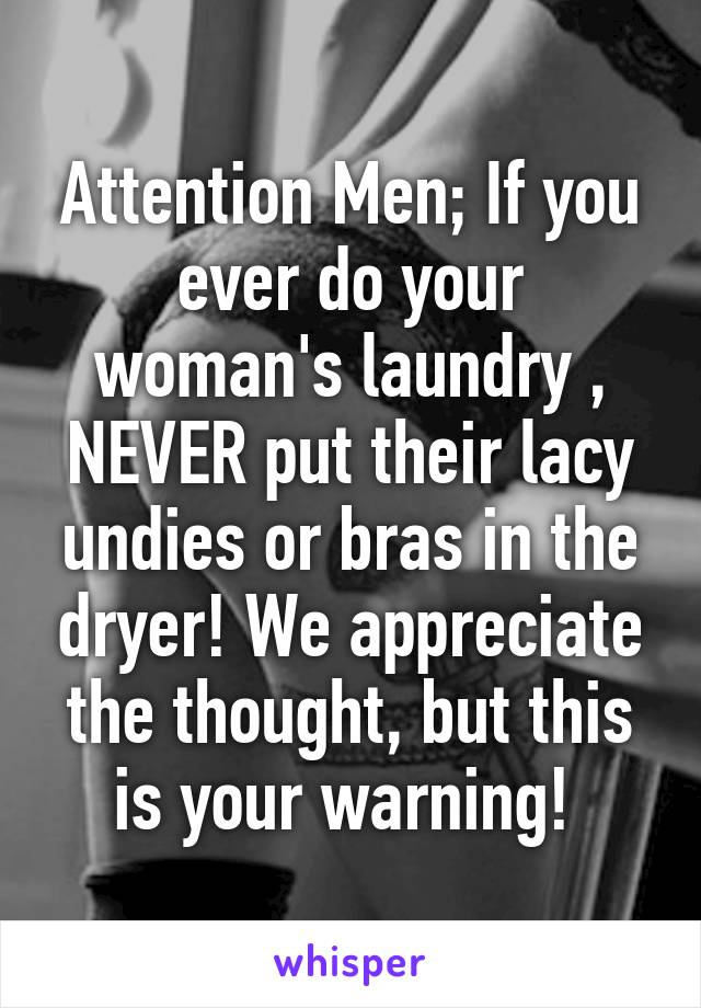 Attention Men; If you ever do your woman's laundry , NEVER put their lacy undies or bras in the dryer! We appreciate the thought, but this is your warning! 