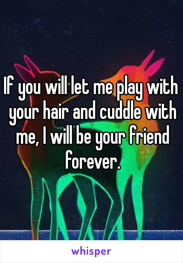If you will let me play with your hair and cuddle with me, I will be your friend forever.