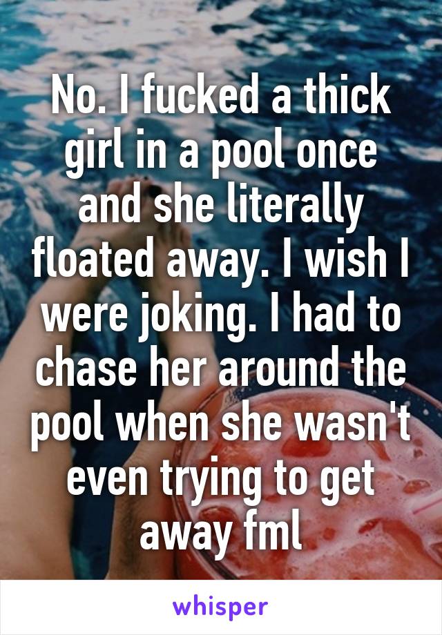 No. I fucked a thick girl in a pool once and she literally floated away. I wish I were joking. I had to chase her around the pool when she wasn't even trying to get away fml