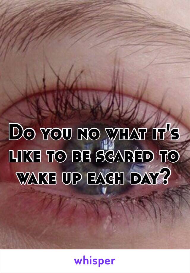 Do you no what it's like to be scared to wake up each day?