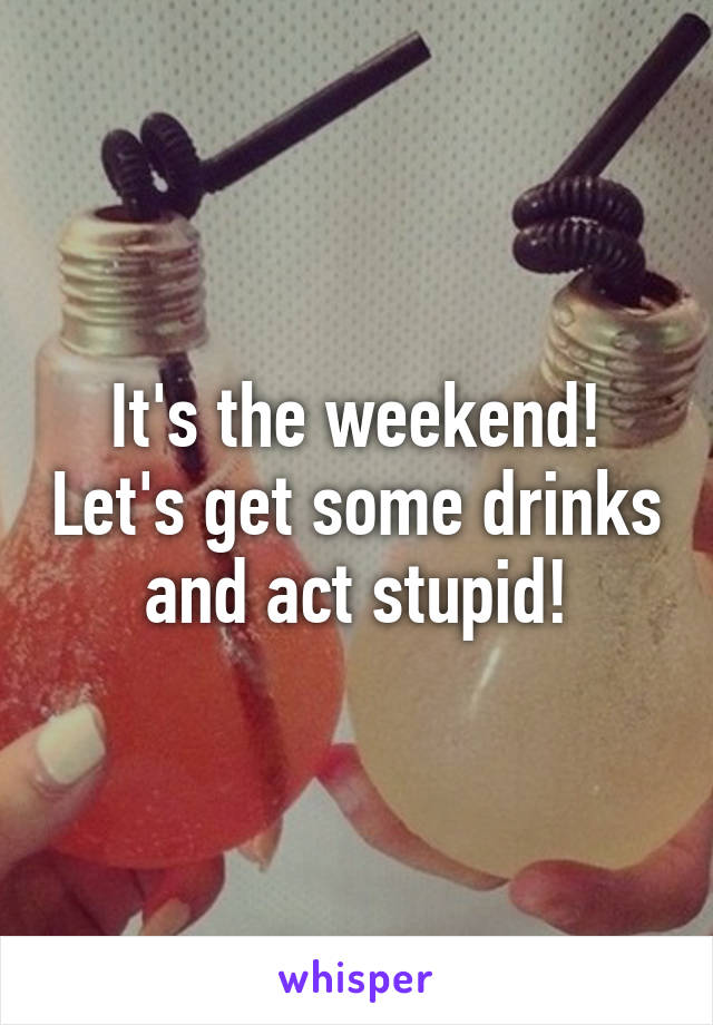 It's the weekend! Let's get some drinks and act stupid!