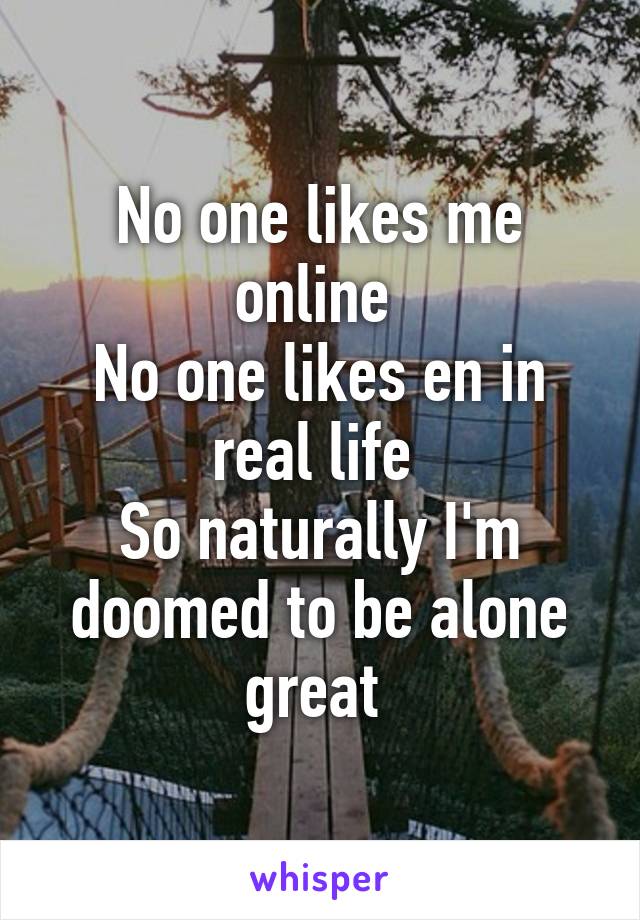 No one likes me online 
No one likes en in real life 
So naturally I'm doomed to be alone great 