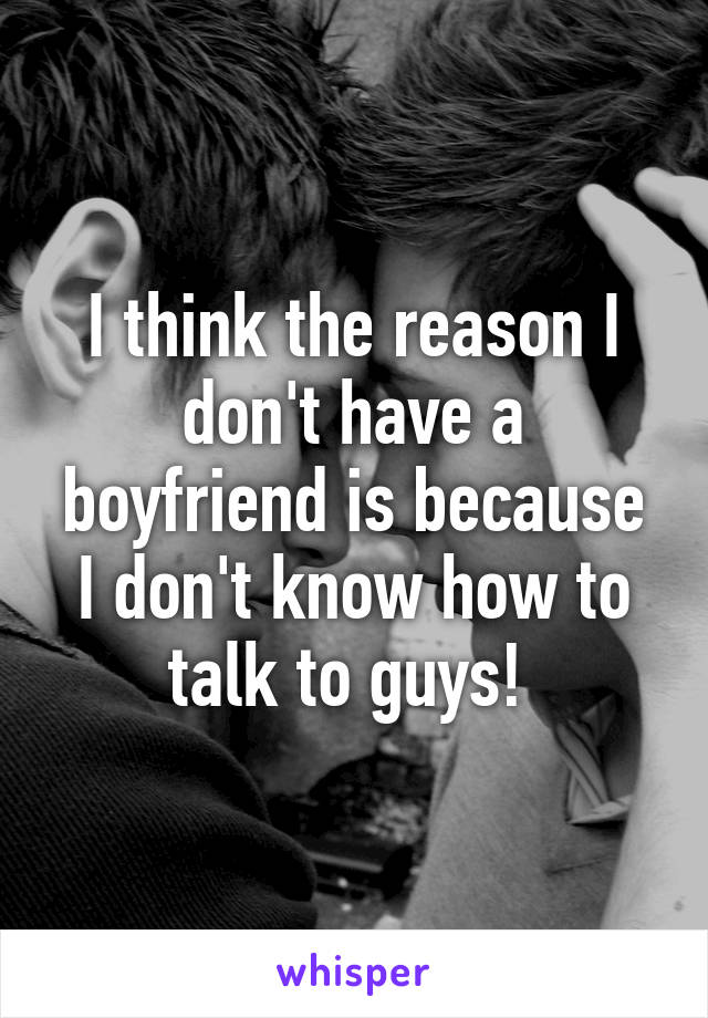 I think the reason I don't have a boyfriend is because I don't know how to talk to guys! 