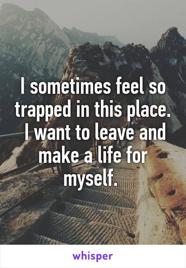 I sometimes feel so trapped in this place.
 I want to leave and make a life for myself. 
