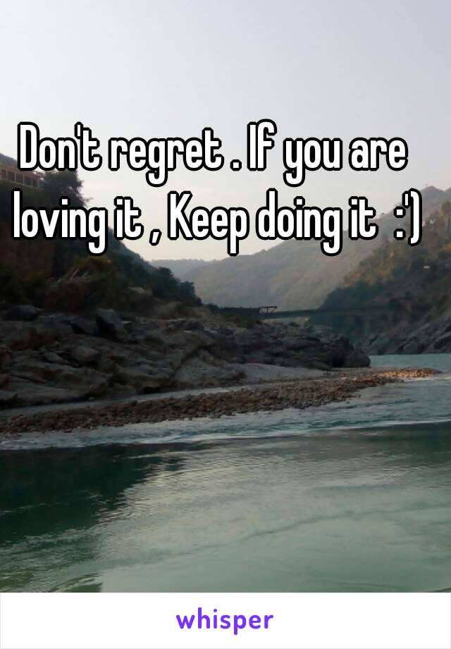 Don't regret . If you are loving it , Keep doing it  :')