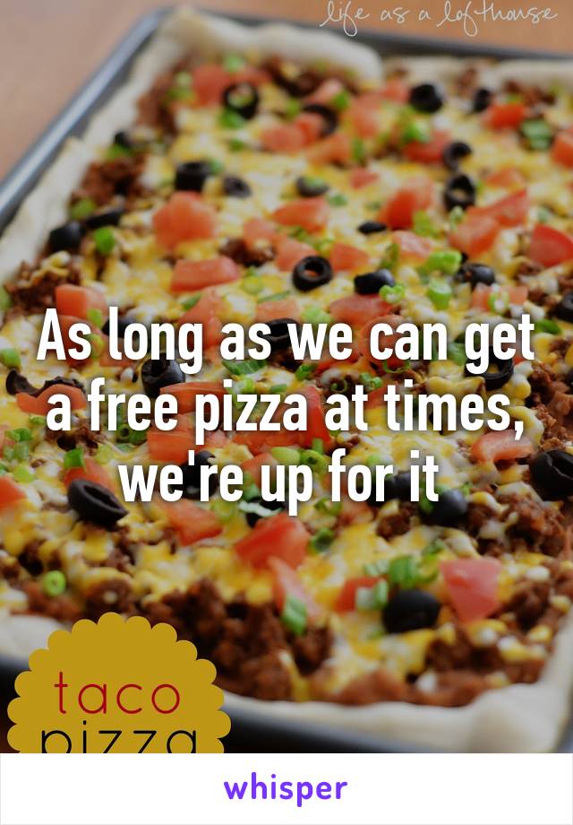 As long as we can get a free pizza at times, we're up for it 