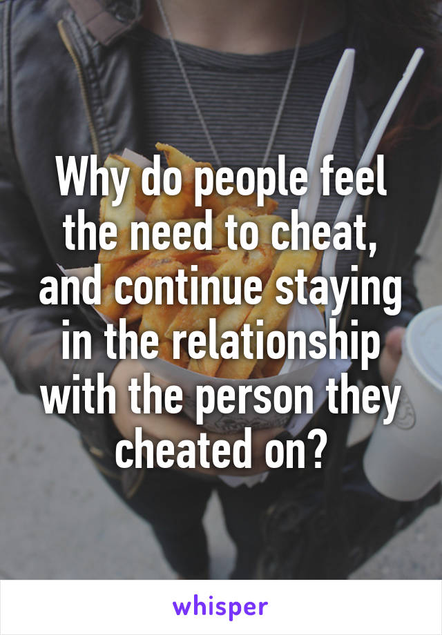 Why do people feel the need to cheat, and continue staying in the relationship with the person they cheated on?