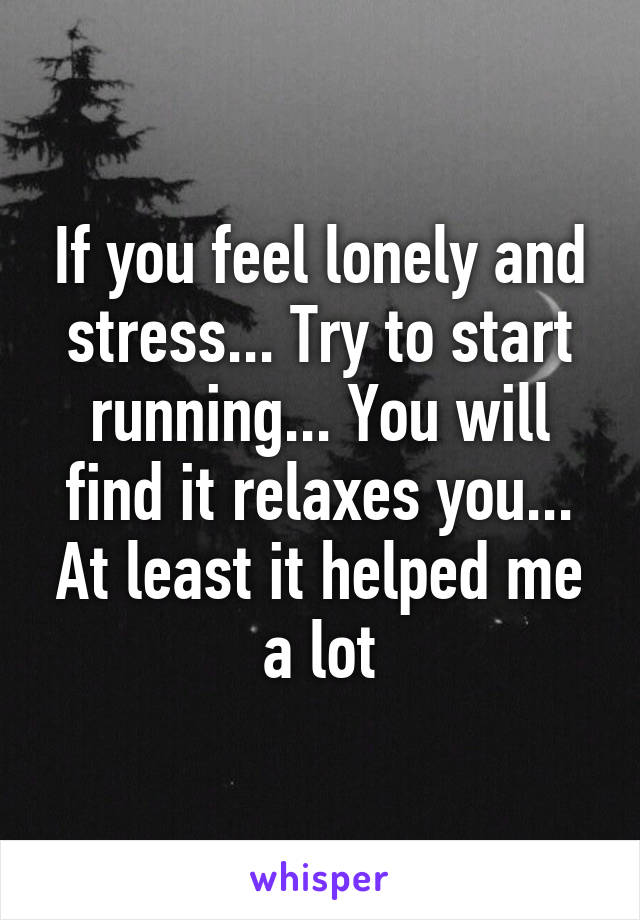 If you feel lonely and stress... Try to start running... You will find it relaxes you... At least it helped me a lot