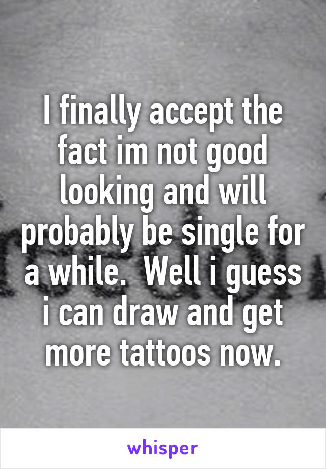 I finally accept the fact im not good looking and will probably be single for a while.  Well i guess i can draw and get more tattoos now.