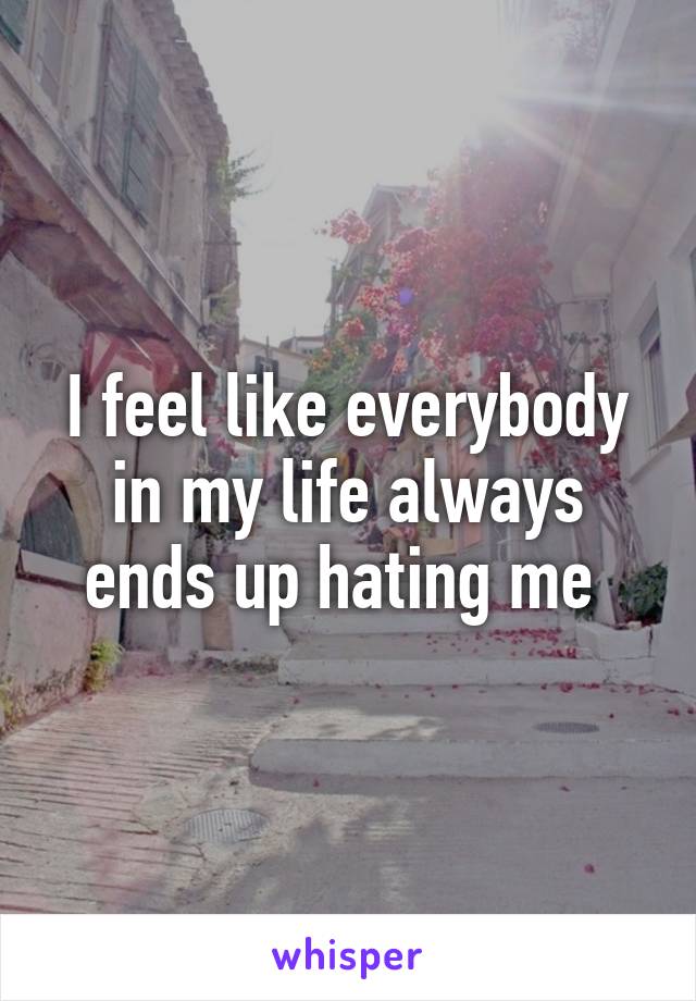 I feel like everybody in my life always ends up hating me 