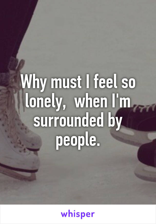 Why must I feel so lonely,  when I'm surrounded by people.