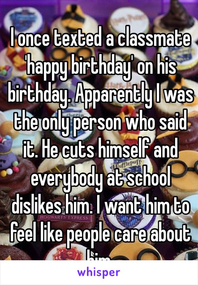 I once texted a classmate 'happy birthday' on his birthday. Apparently I was the only person who said it. He cuts himself and everybody at school dislikes him. I want him to feel like people care about him. 
