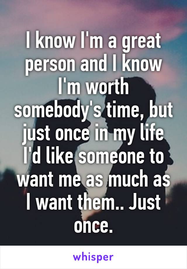 I know I'm a great person and I know I'm worth somebody's time, but just once in my life I'd like someone to want me as much as I want them.. Just once.
