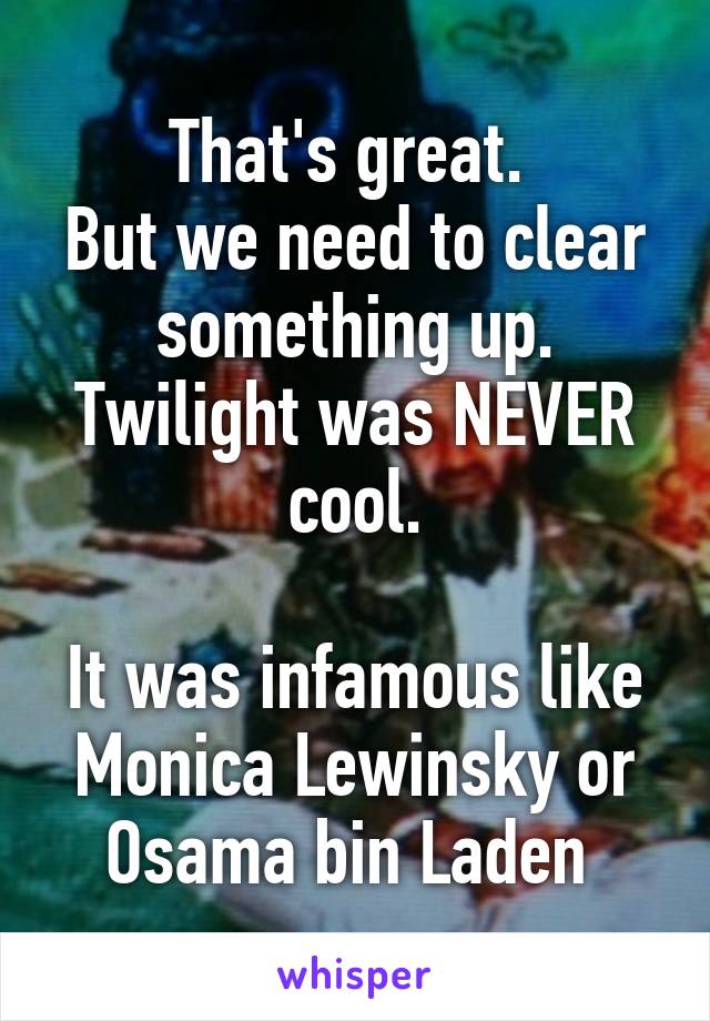 That's great. 
But we need to clear something up.
Twilight was NEVER cool.

It was infamous like Monica Lewinsky or Osama bin Laden 