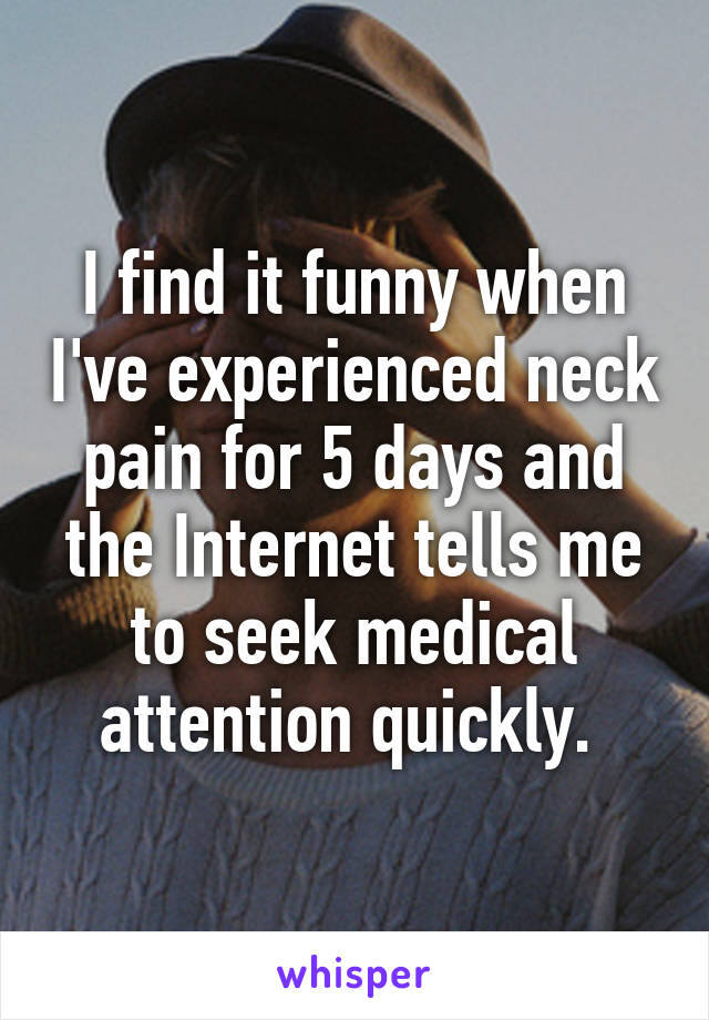 I find it funny when I've experienced neck pain for 5 days and the Internet tells me to seek medical attention quickly. 