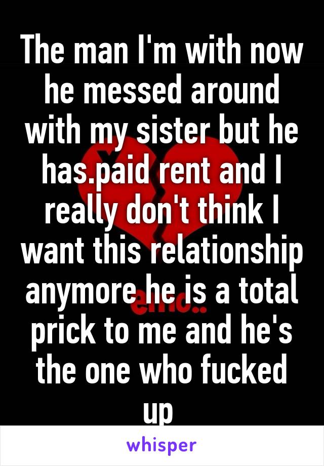The man I'm with now he messed around with my sister but he has.paid rent and I really don't think I want this relationship anymore he is a total prick to me and he's the one who fucked up 