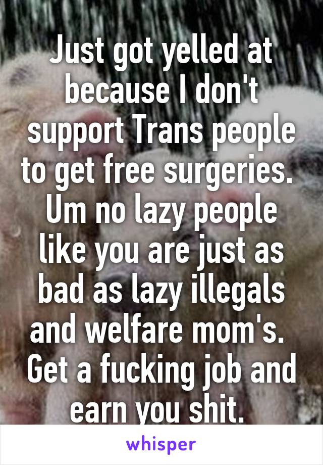 Just got yelled at because I don't support Trans people to get free surgeries.  Um no lazy people like you are just as bad as lazy illegals and welfare mom's.  Get a fucking job and earn you shit. 
