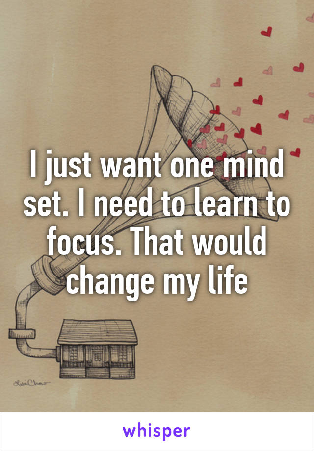 I just want one mind set. I need to learn to focus. That would change my life