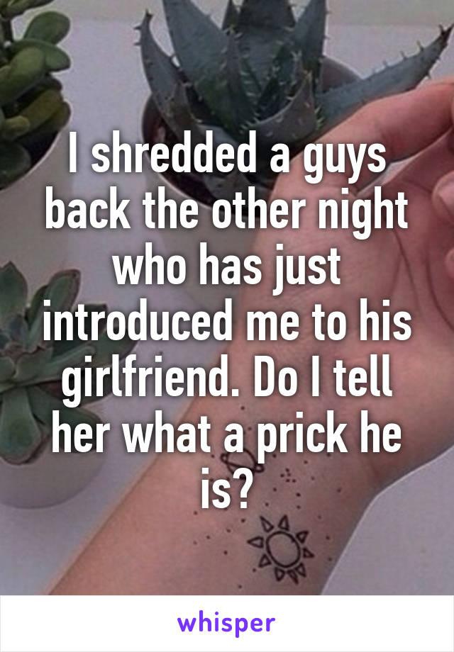I shredded a guys back the other night who has just introduced me to his girlfriend. Do I tell her what a prick he is?
