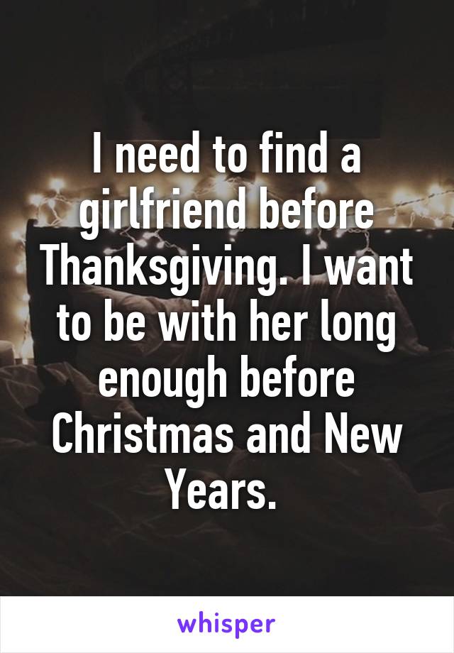 I need to find a girlfriend before Thanksgiving. I want to be with her long enough before Christmas and New Years. 