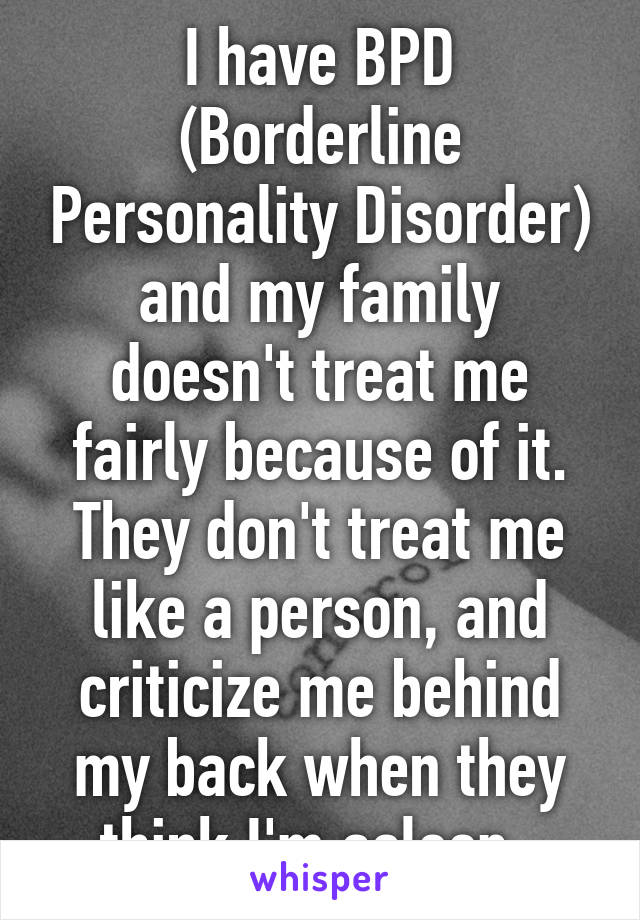 I have BPD (Borderline Personality Disorder) and my family doesn't treat me fairly because of it. They don't treat me like a person, and criticize me behind my back when they think I'm asleep. 