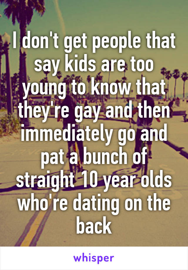 I don't get people that say kids are too young to know that they're gay and then immediately go and pat a bunch of straight 10 year olds who're dating on the back