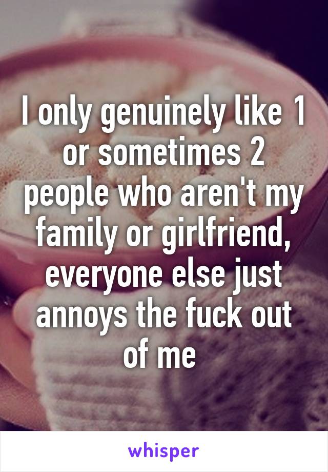 I only genuinely like 1 or sometimes 2 people who aren't my family or girlfriend, everyone else just annoys the fuck out of me 