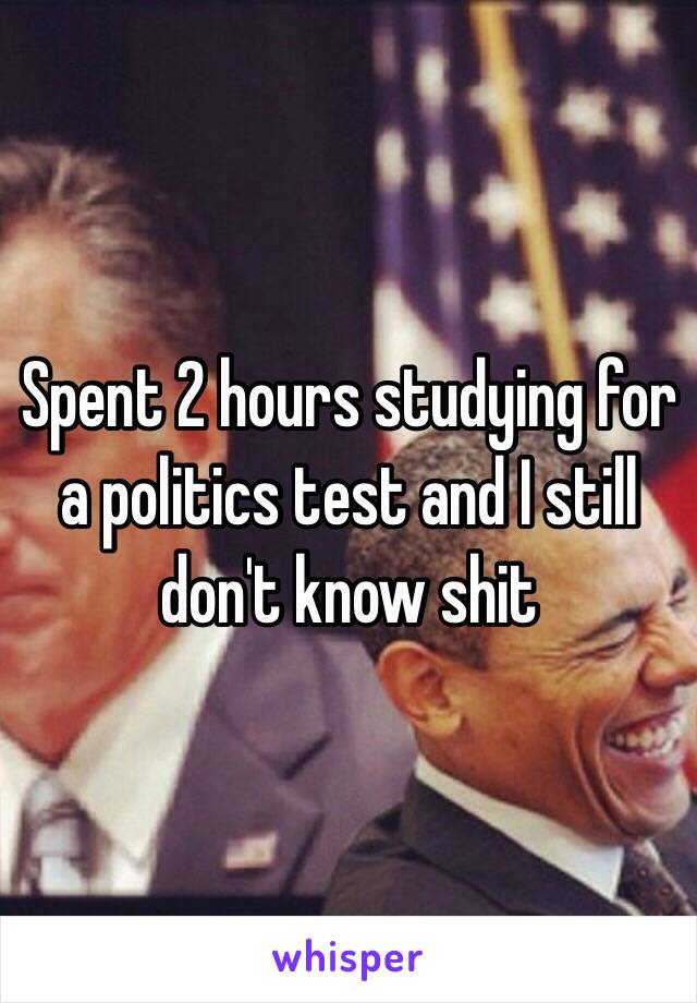 Spent 2 hours studying for a politics test and I still don't know shit