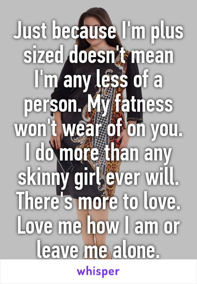 Just because I'm plus sized doesn't mean I'm any less of a person. My fatness won't wear of on you. I do more than any skinny girl ever will. There's more to love. Love me how I am or leave me alone.
