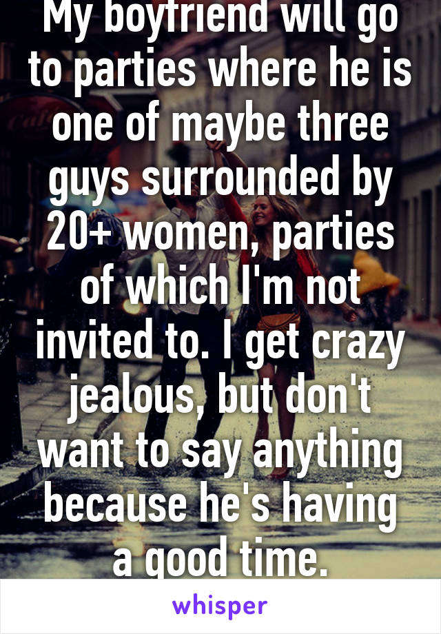 My boyfriend will go to parties where he is one of maybe three guys surrounded by 20+ women, parties of which I'm not invited to. I get crazy jealous, but don't want to say anything because he's having a good time. Help????
