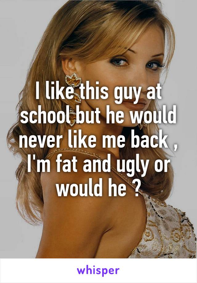 I like this guy at school but he would never like me back , I'm fat and ugly or would he ?