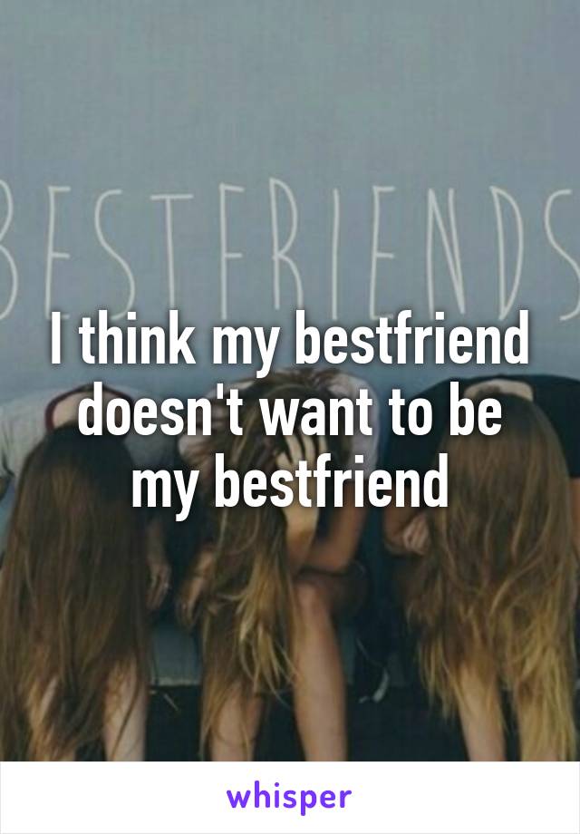 I think my bestfriend doesn't want to be my bestfriend