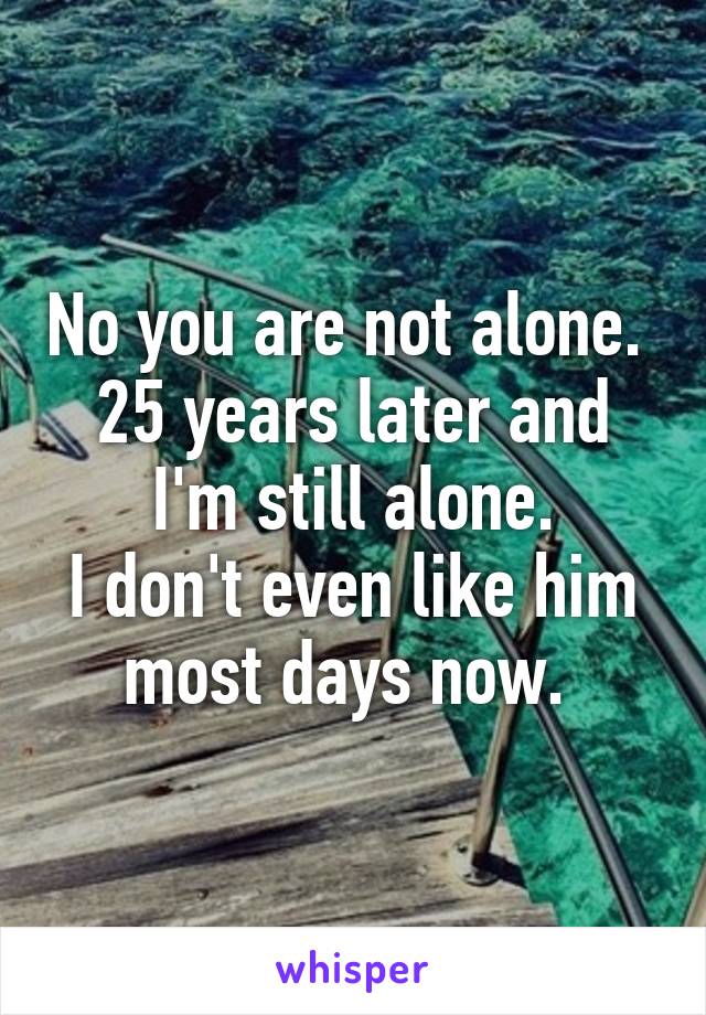 No you are not alone. 
25 years later and I'm still alone.
I don't even like him most days now. 