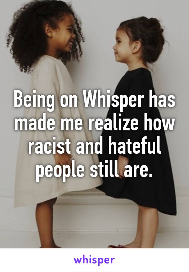 Being on Whisper has made me realize how racist and hateful people still are.