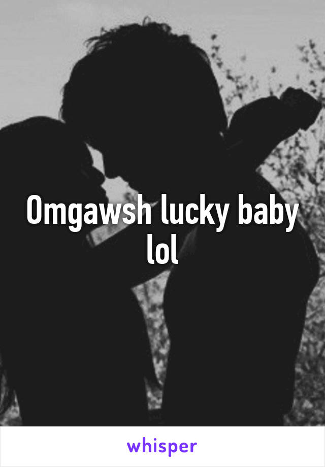 Omgawsh lucky baby lol