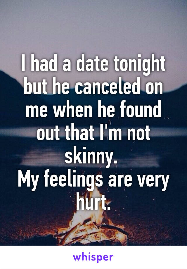 I had a date tonight but he canceled on me when he found out that I'm not skinny. 
My feelings are very hurt.