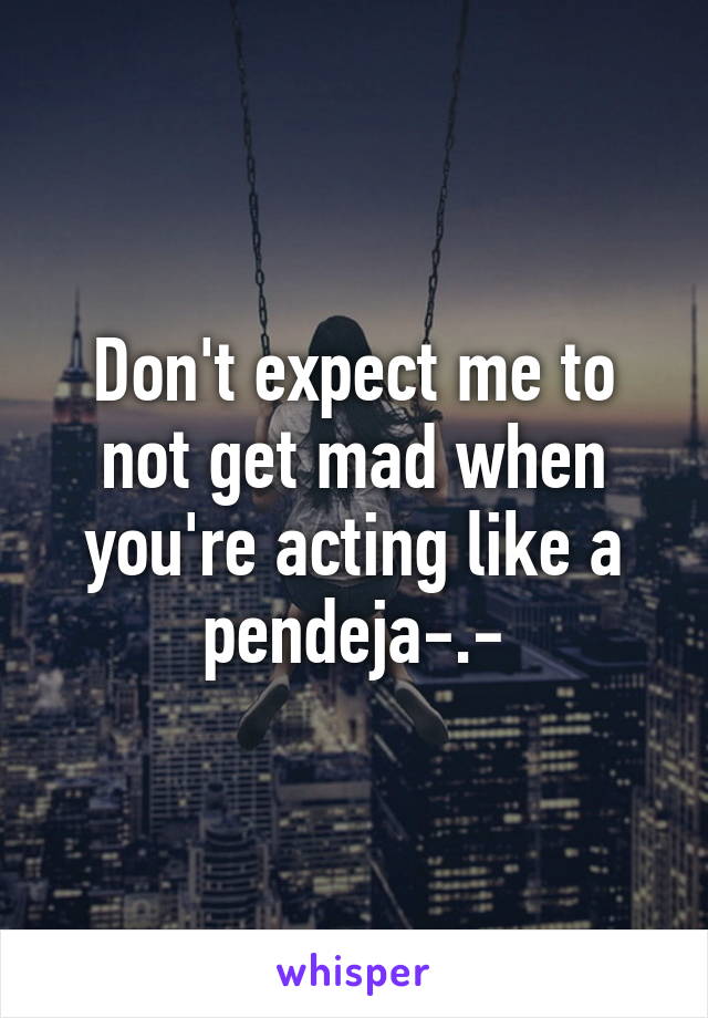 Don't expect me to not get mad when you're acting like a pendeja-.-