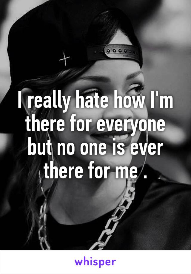 I really hate how I'm there for everyone but no one is ever there for me .