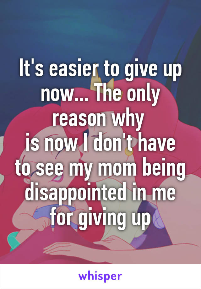 It's easier to give up now... The only reason why 
is now I don't have to see my mom being disappointed in me for giving up