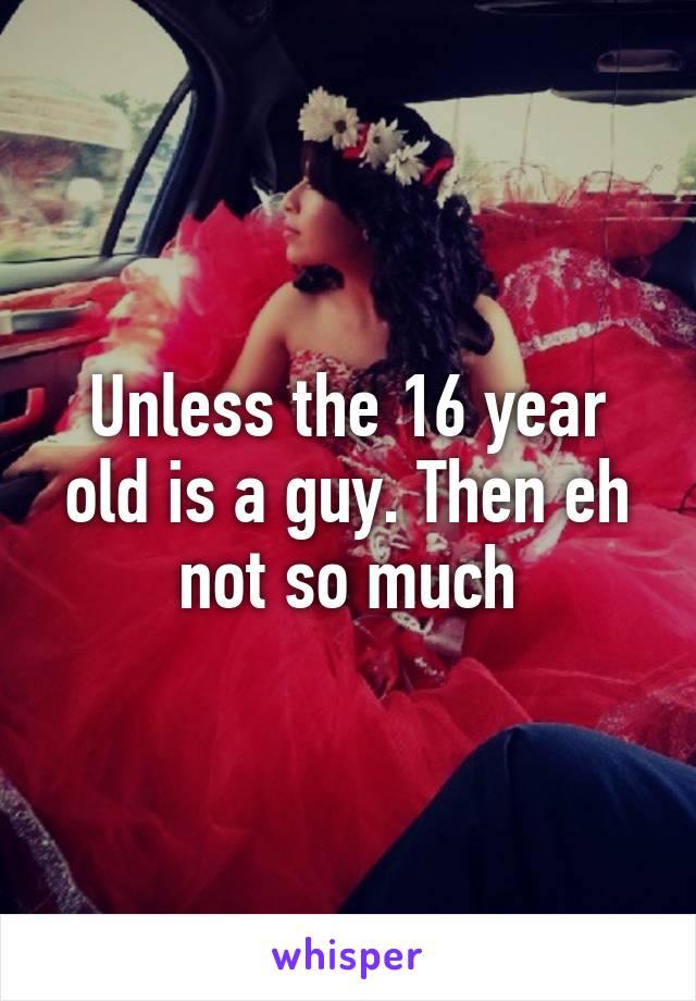Unless the 16 year old is a guy. Then eh not so much