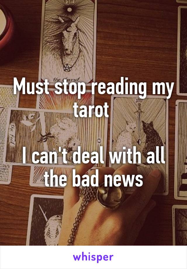 Must stop reading my tarot 

I can't deal with all the bad news