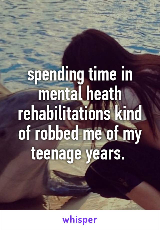 spending time in mental heath rehabilitations kind of robbed me of my teenage years. 