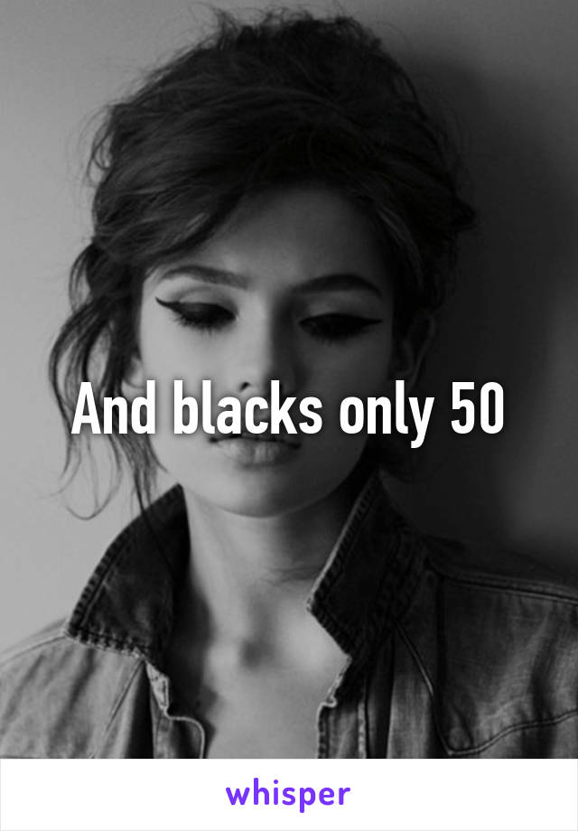 And blacks only 50