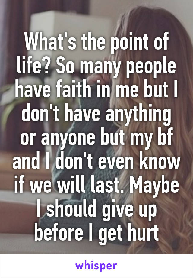 What's the point of life? So many people have faith in me but I don't have anything or anyone but my bf and I don't even know if we will last. Maybe I should give up before I get hurt