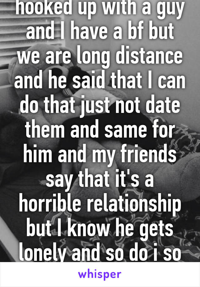 hooked up with a guy and I have a bf but we are long distance and he said that I can do that just not date them and same for him and my friends say that it's a horrible relationship but I know he gets lonely and so do i so what's the harm? 