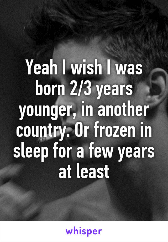 Yeah I wish I was born 2/3 years younger, in another country. Or frozen in sleep for a few years at least
